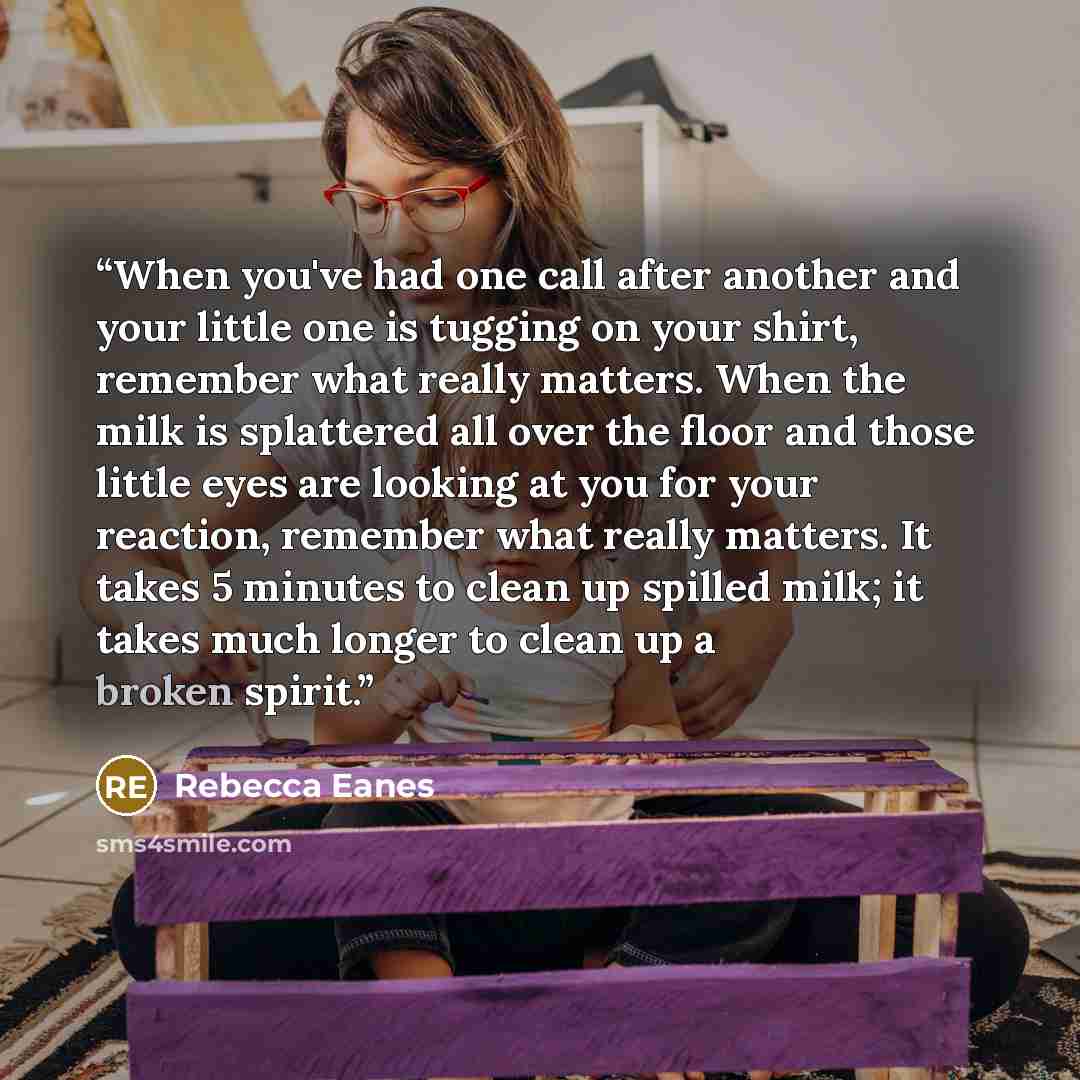 “When you've had one call after another and your little one is tugging on your shirt, remember what really matters. When the milk is splattered all over the floor and those little eyes are looking at you for your reaction, remember what really matters. It takes 5 minutes to clean up spilled milk…” quote by Rebecca Eanes