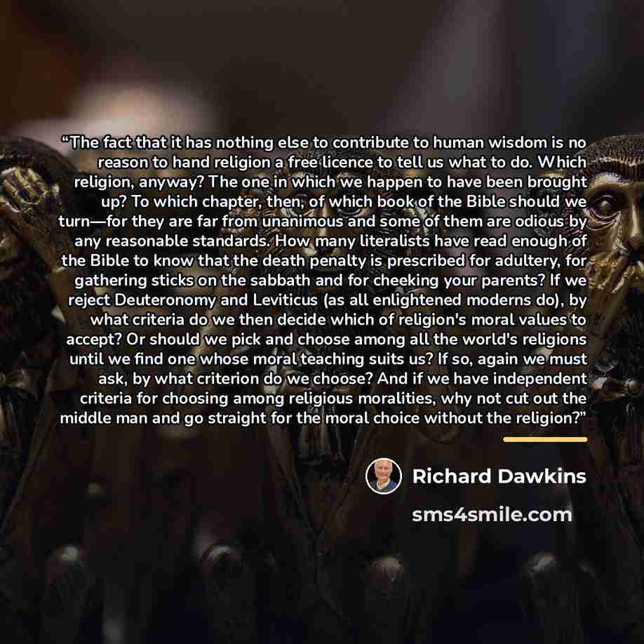 “The fact that it has nothing else to contribute to human wisdom is no reason to hand religion a free licence to tell us what to do. Which religion, anyway? The one in which we happen to have been brought up? To which chapter, then, of which book of the Bible should we turn—for they are far from…” quote by Richard Dawkins