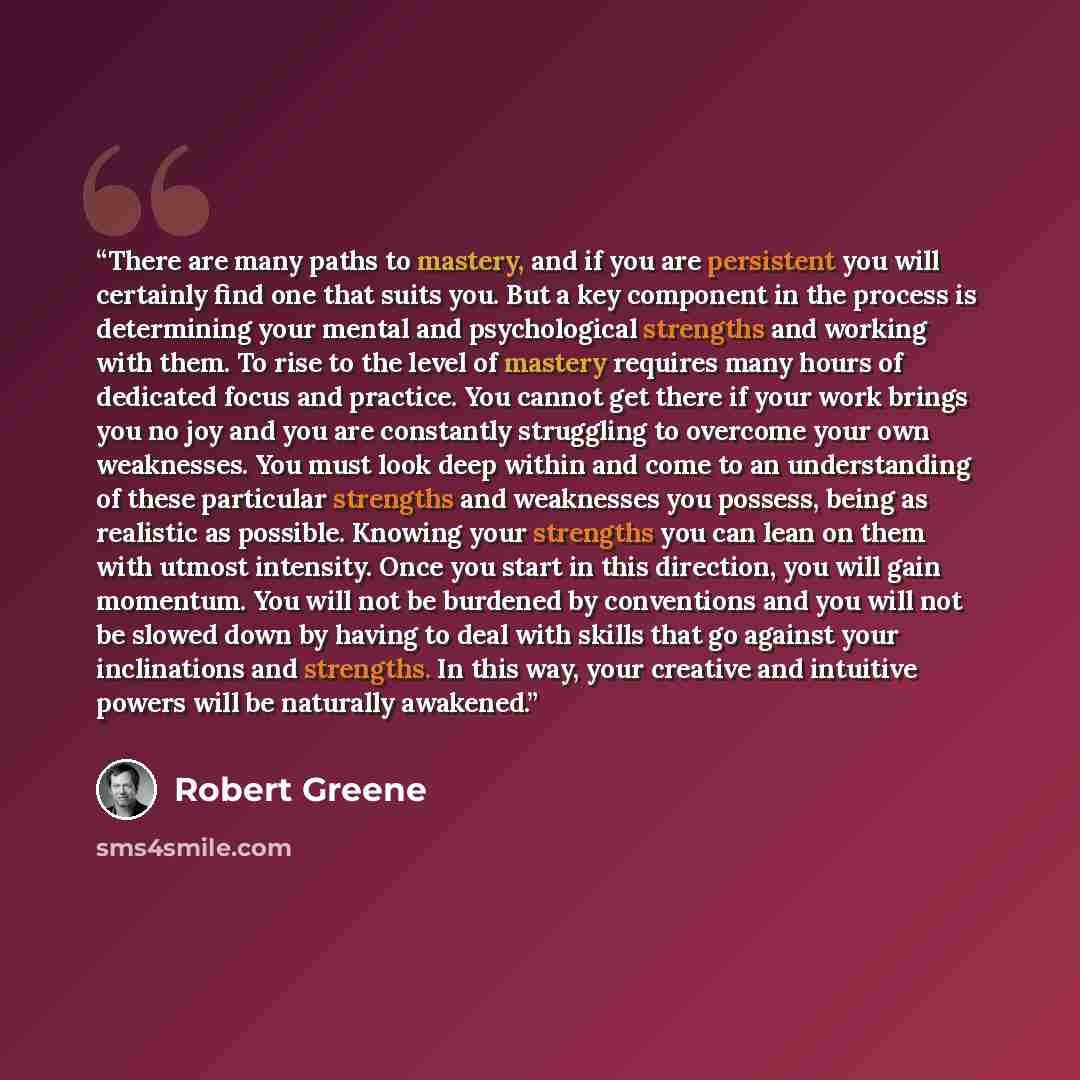 “There are many paths to mastery, and if you are persistent you will certainly find one that suits you. But a key component in the process is determining your mental and psychological strengths and working with them. To rise to the level of mastery requires many hours of dedicated focus and…” quote by Robert Greene