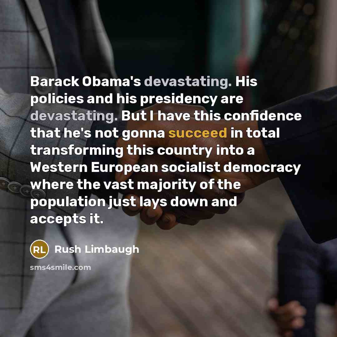 “Barack Obama's devastating. His policies and his presidency are devastating. But I have this confidence that he's not gonna succeed in total transforming this country into a Western European socialist democracy where the vast majority of the population just lays down and accepts it.” quote by Rush Limbaugh