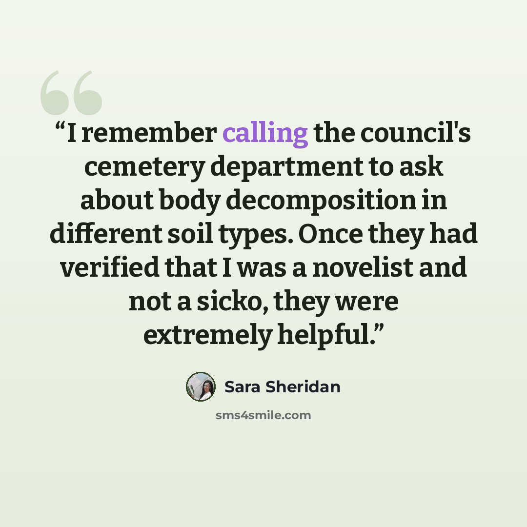 “I remember calling the council's cemetery department to ask about body decomposition in different soil types. Once they had verified that I was a novelist and not a sicko, they were extremely helpful.” quote by Sara Sheridan