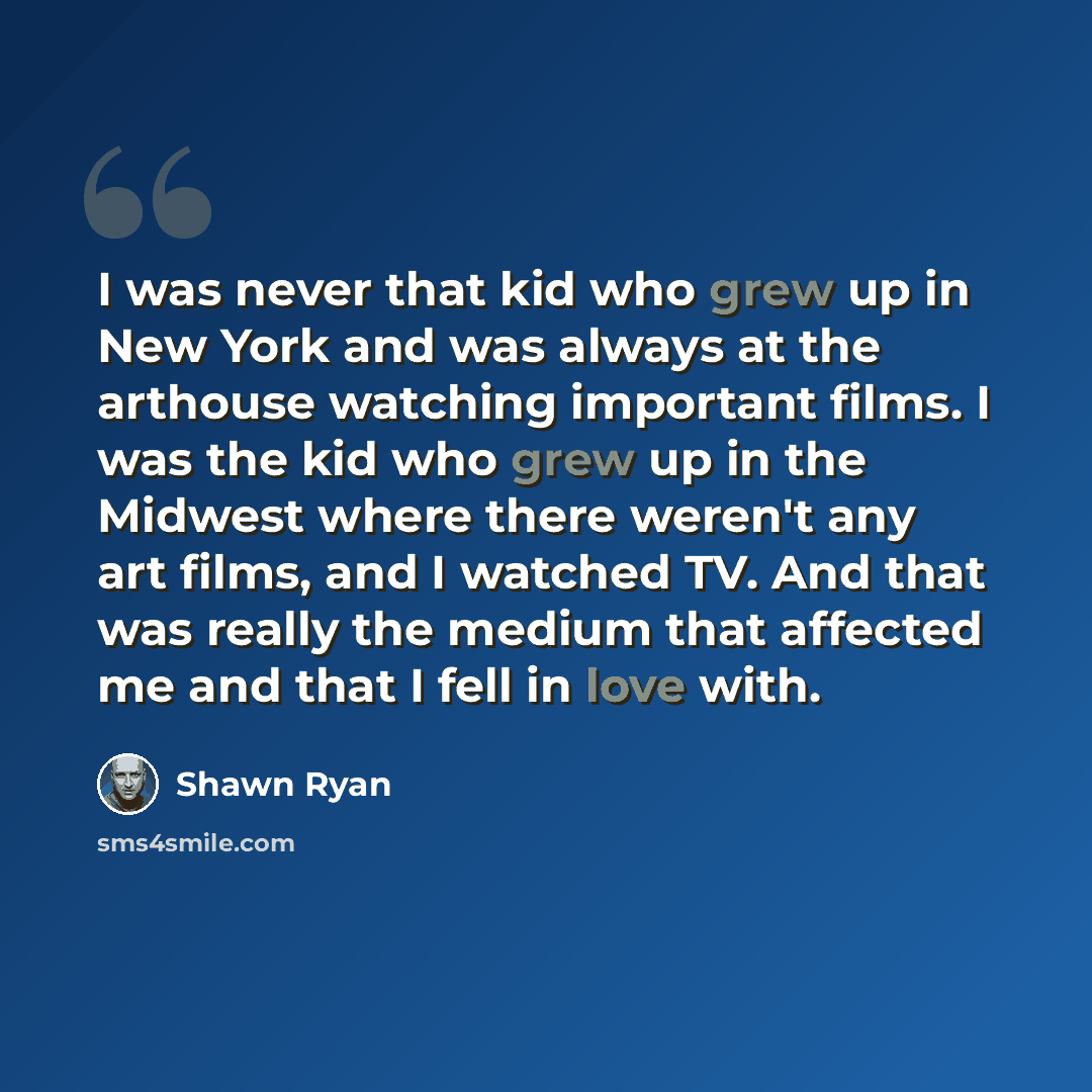“I was never that kid who grew up in New York and was always at the arthouse watching important films. I was the kid who grew up in the Midwest where there weren't any art films, and I watched TV. And that was really the medium that affected me and that I fell in love with.” quote by Shawn Ryan