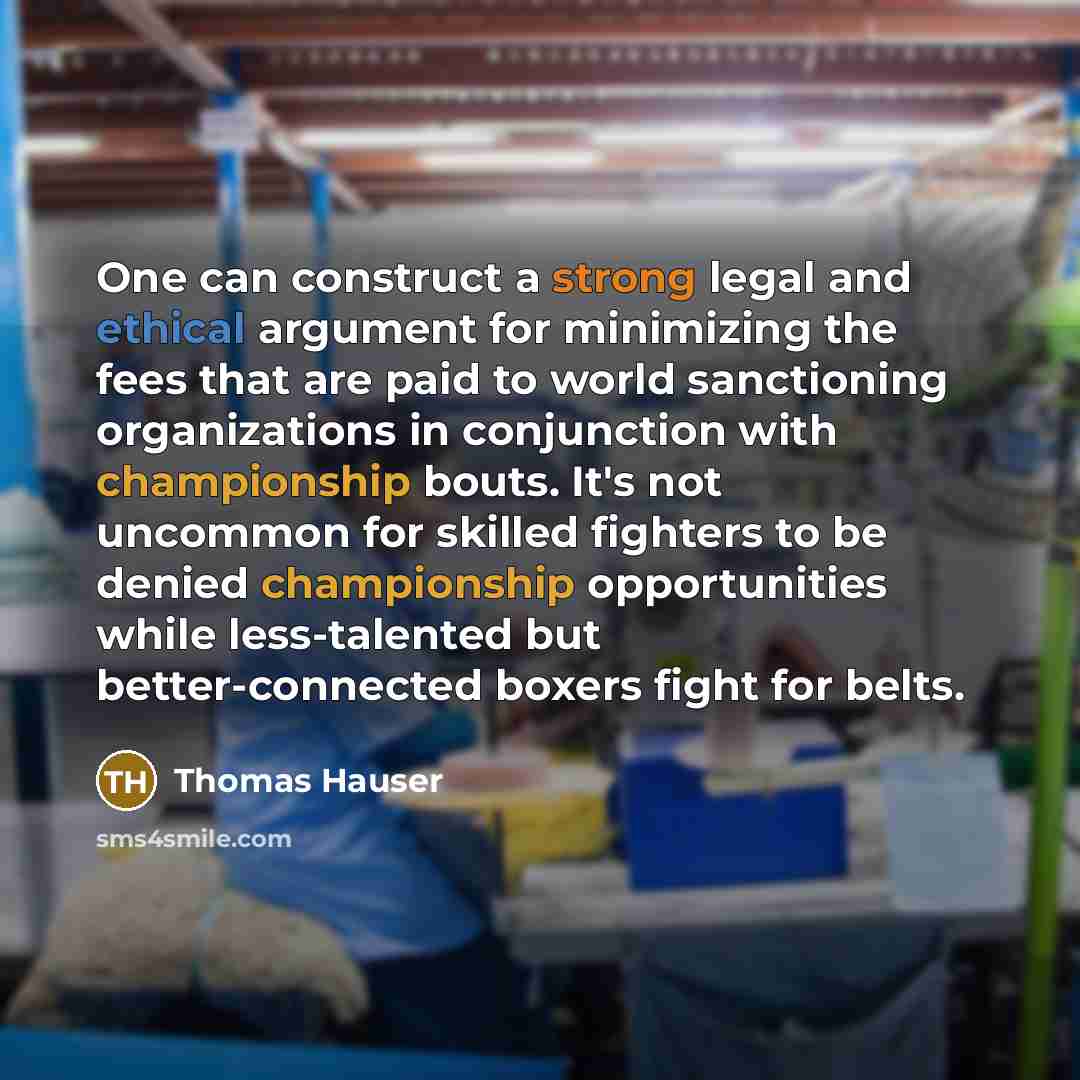 “One can construct a strong legal and ethical argument for minimizing the fees that are paid to world sanctioning organizations in conjunction with championship bouts. It's not uncommon for skilled fighters to be denied championship opportunities while less-talented but better-connected boxers…” quote by Thomas Hauser