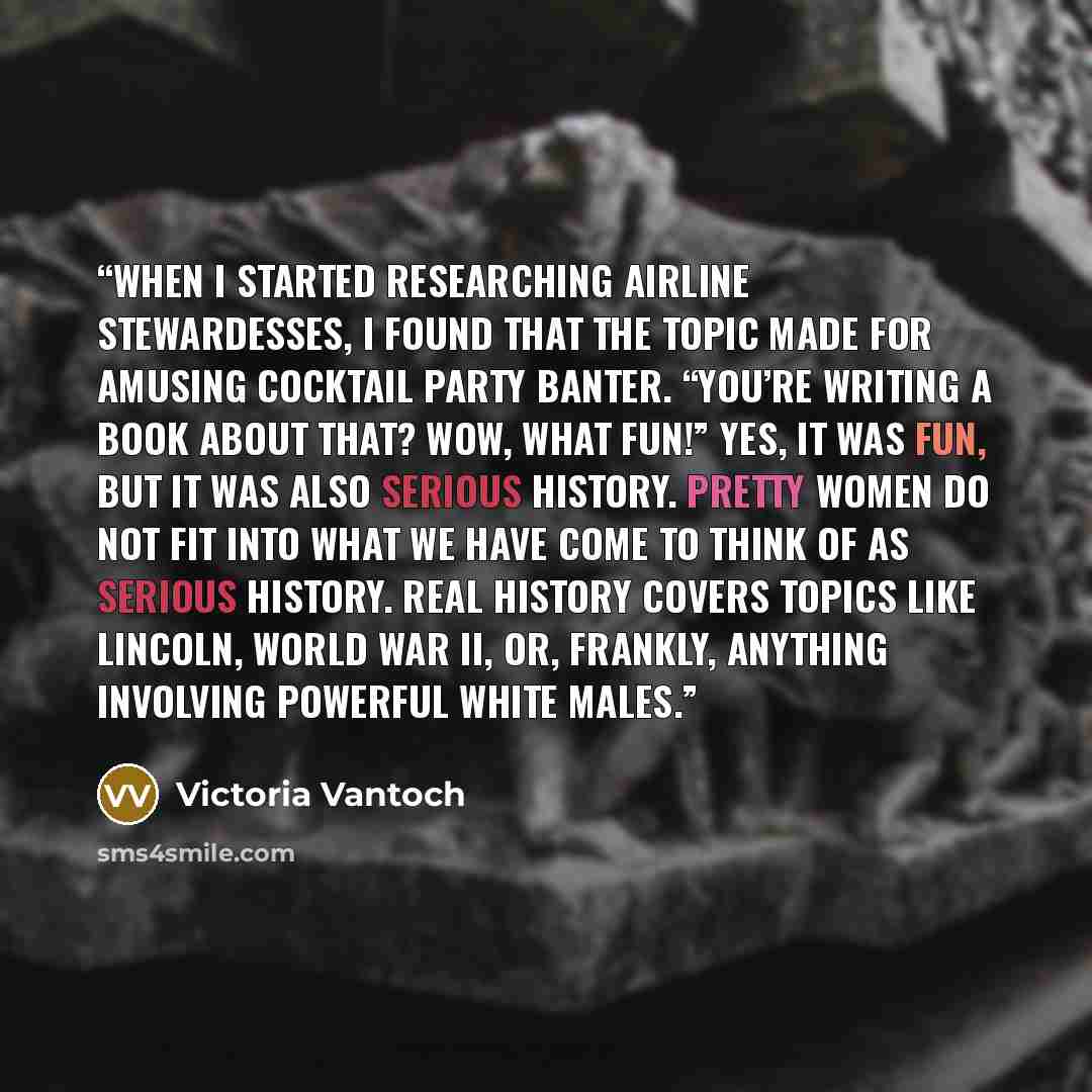 “When I started researching airline stewardesses, I found that the topic made for amusing cocktail party banter. “You’re writing a book about that? Wow, what fun!” Yes, it was fun, but it was also serious history. Pretty women do not fit into what we have come to think of as serious history. Real…” quote by Victoria Vantoch