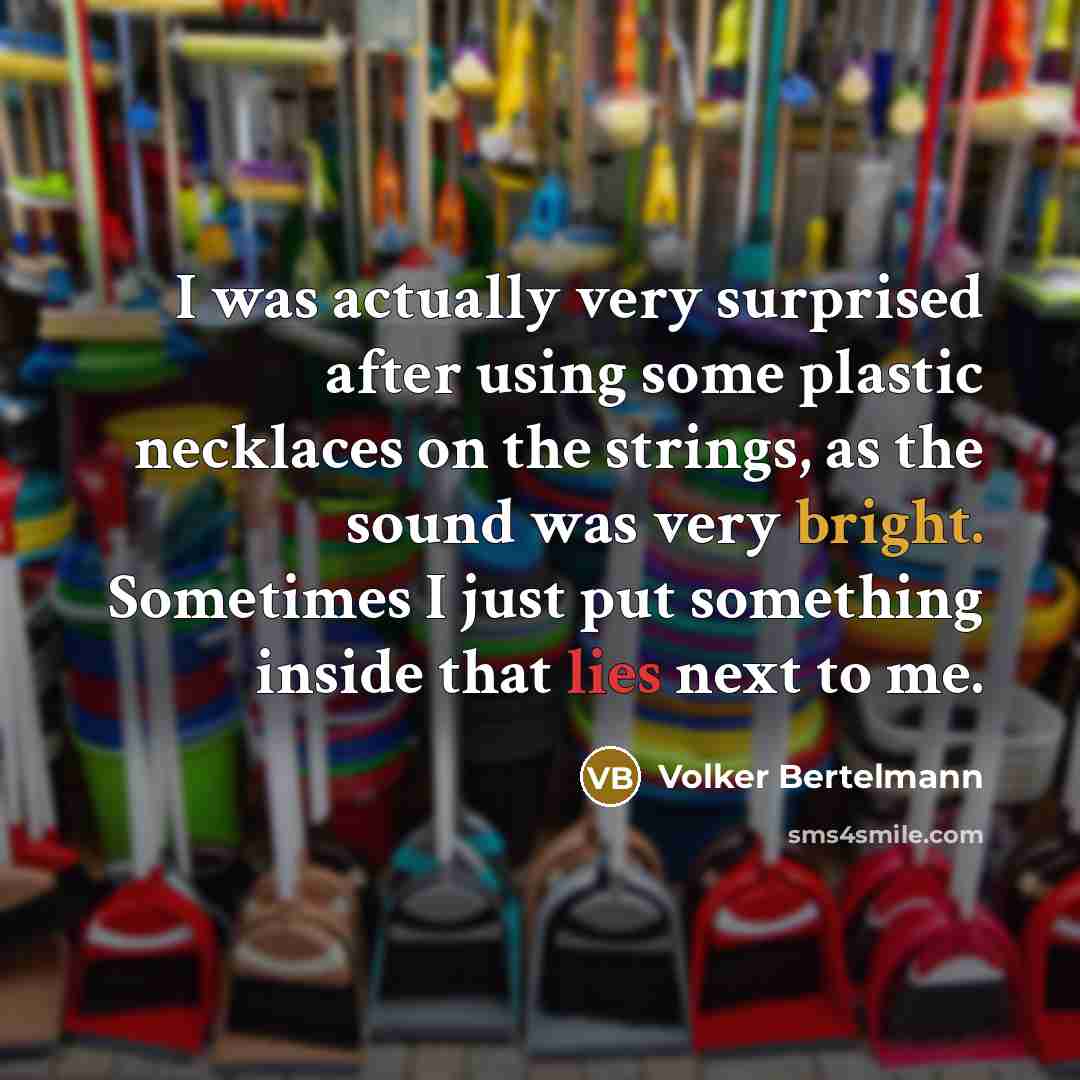 “I was actually very surprised after using some plastic necklaces on the strings, as the sound was very bright. Sometimes I just put something inside that lies next to me.” quote by Volker Bertelmann