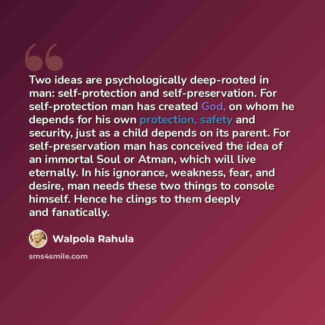“Two ideas are psychologically deep-rooted in man: self-protection and self-preservation. For self-protection man has created God, on whom he depends for his own protection, safety and security, just as a child depends on its parent. For self-preservation man has conceived the idea of an immortal…” quote by Walpola Rahula