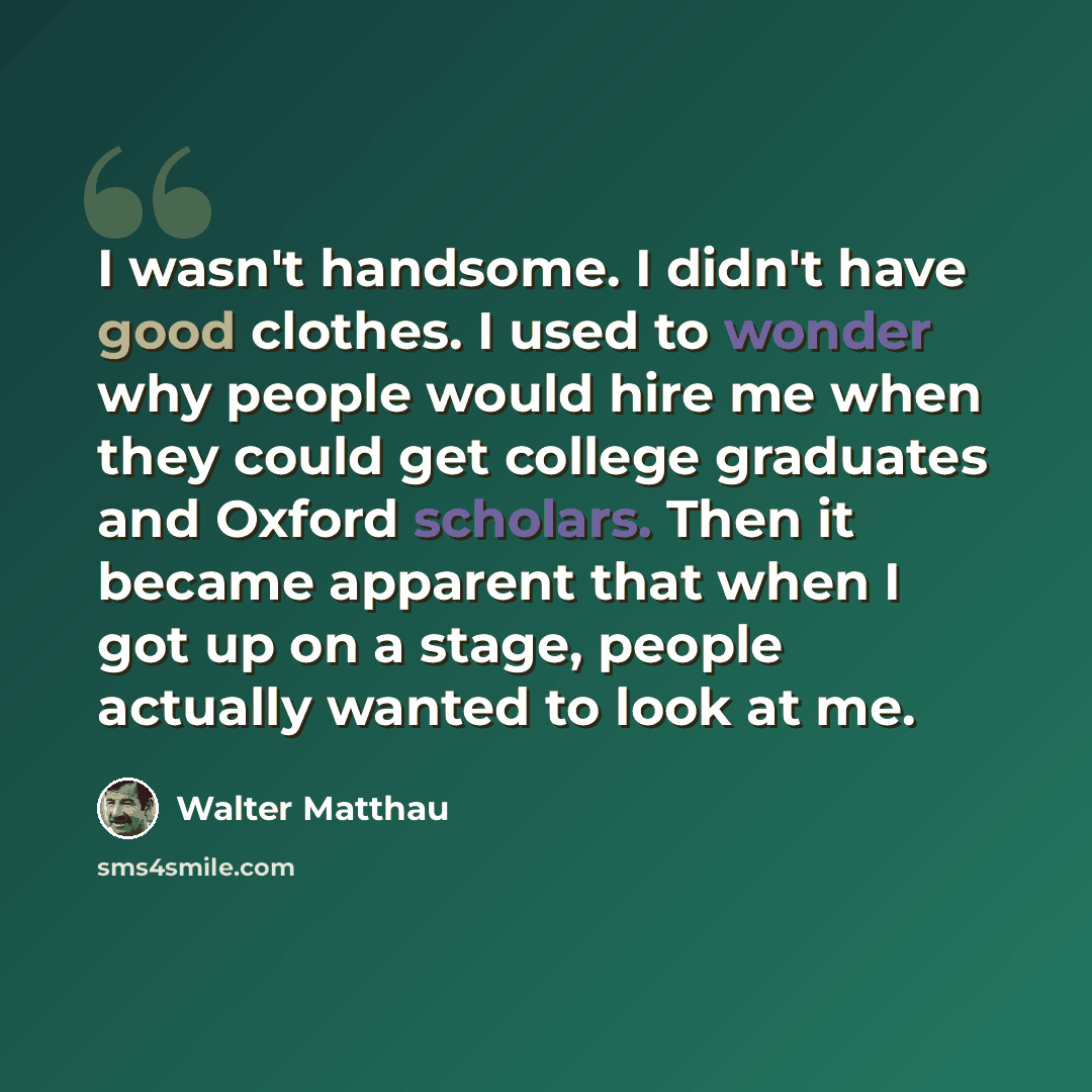 “I wasn't handsome. I didn't have good clothes. I used to wonder why people would hire me when they could get college graduates and Oxford scholars. Then it became apparent that when I got up on a stage, people actually wanted to look at me.” quote by Walter Matthau