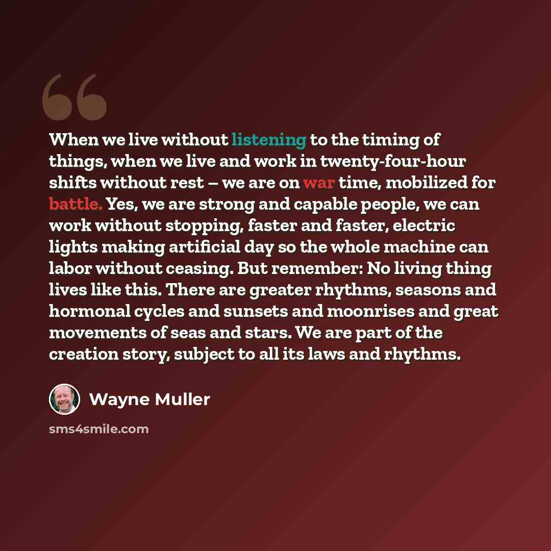 “When we live without listening to the timing of things, when we live and work in twenty-four-hour shifts without rest – we are on war time, mobilized for battle. Yes, we are strong and capable people, we can work without stopping, faster and faster, electric lights making artificial day so the…” quote by Wayne Muller