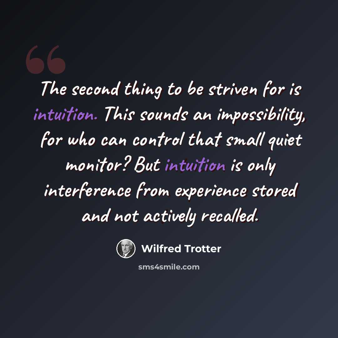 “The second thing to be striven for is intuition. This sounds an impossibility, for who can control that small quiet monitor? But intuition is only interference from experience stored and not actively recalled.” quote by Wilfred Trotter