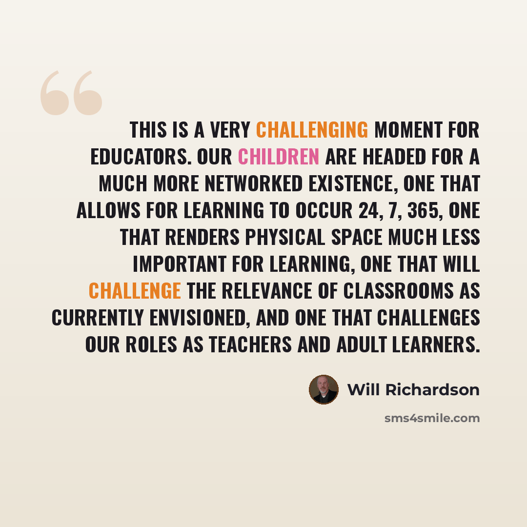 “This is a very challenging moment for educators. Our children are headed for a much more networked existence, one that allows for learning to occur 24, 7, 365, one that renders physical space much less important for learning, one that will challenge the relevance of classrooms as currently…” quote by Will Richardson
