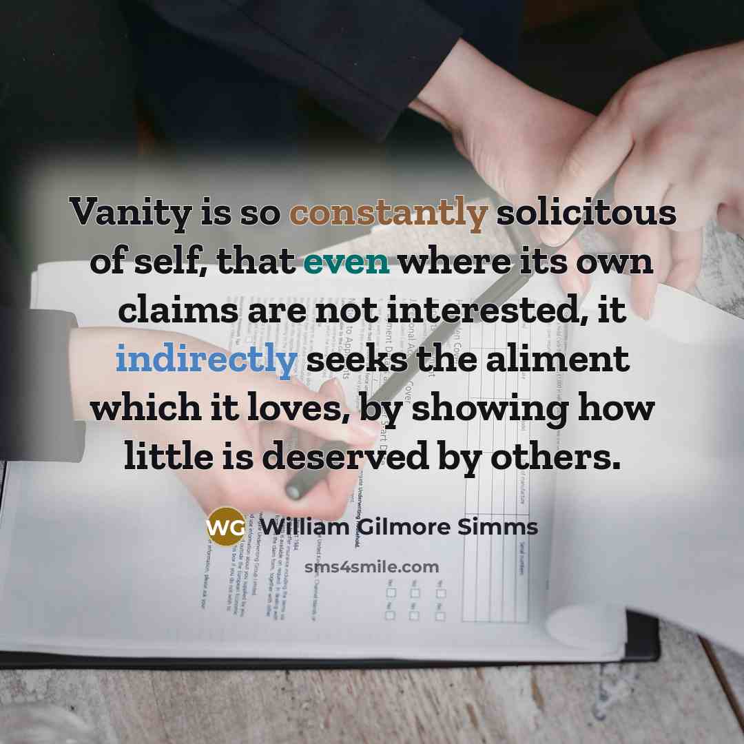“Vanity is so constantly solicitous of self, that even where its own claims are not interested, it indirectly seeks the aliment which it loves, by showing how little is deserved by others.” quote by William Gilmore Simms