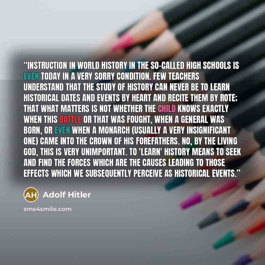 “Instruction in world history in the so-called high schools is even today in a very sorry condition. Few teachers understand that the study of history can never be to learn historical dates and events by heart and recite them by rote; that what matters is not whether the child knows exactly when…” quote by Adolf Hitler