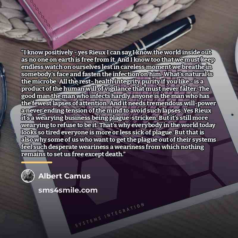 “I know positively - yes Rieux I can say I know the world inside out as no one on earth is free from it. And I know too that we must keep endless watch on ourselves lest in careless moment we breathe in somebody's face and fasten the infection on him. What's natural is the microbe. All the rest…” quote by Albert Camus