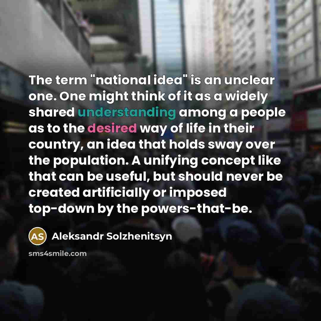 “The term "national idea" is an unclear one. One might think of it as a widely shared understanding among a people as to the desired way of life in their country, an idea that holds sway over the population. A unifying concept like that can be useful, but should never be created artificially or…” quote by Aleksandr Solzhenitsyn