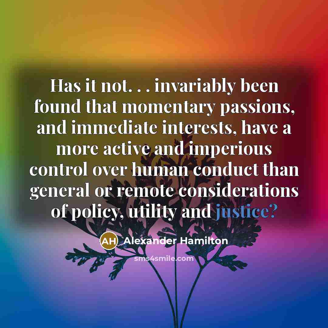 “Has it not. . . invariably been found that momentary passions, and immediate interests, have a more active and imperious control over human conduct than general or remote considerations of policy, utility and justice?” quote by Alexander Hamilton