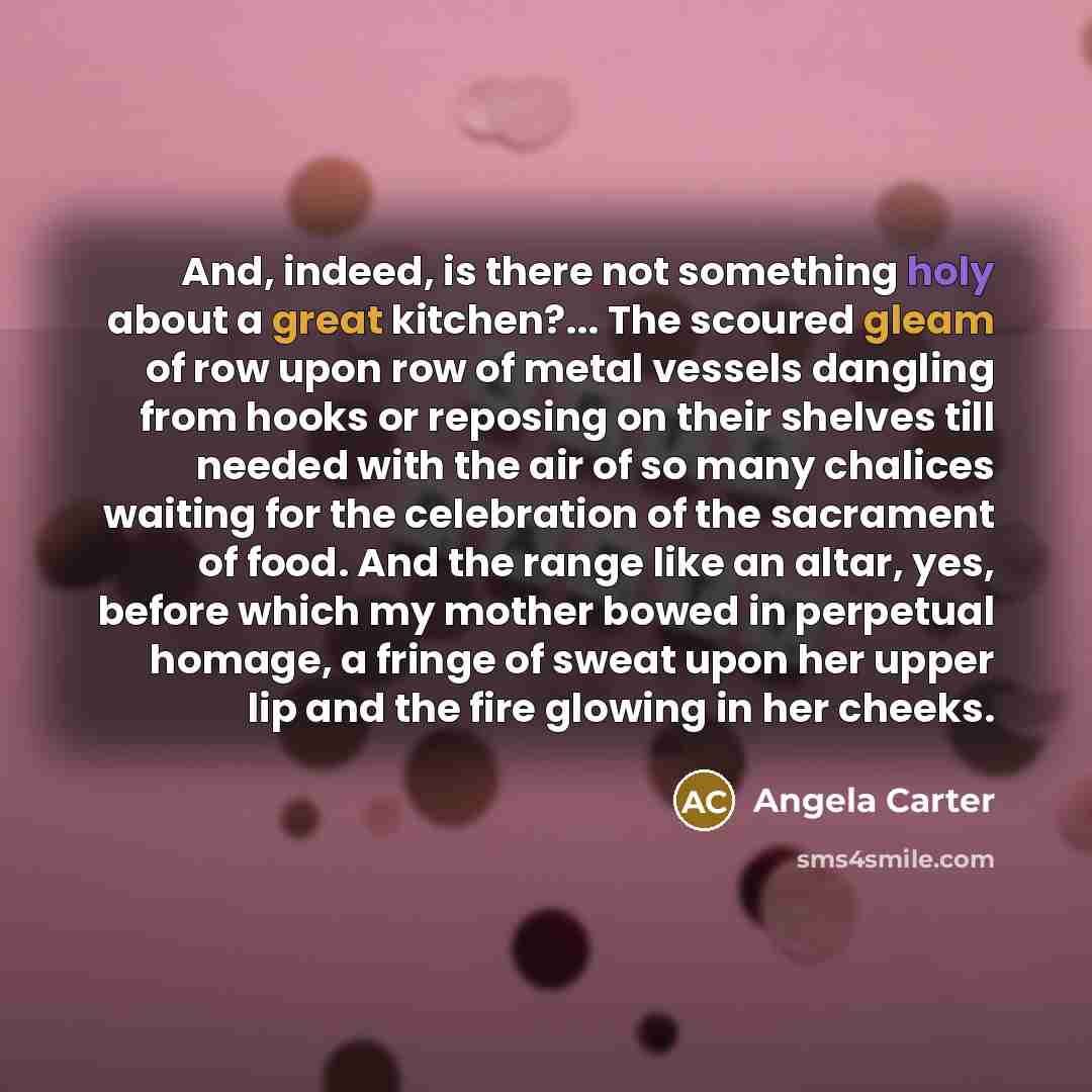 “And, indeed, is there not something holy about a great kitchen?... The scoured gleam of row upon row of metal vessels dangling from hooks or reposing on their shelves till needed with the air of so many chalices waiting for the celebration of the sacrament of food. And the range like an altar…” quote by Angela Carter
