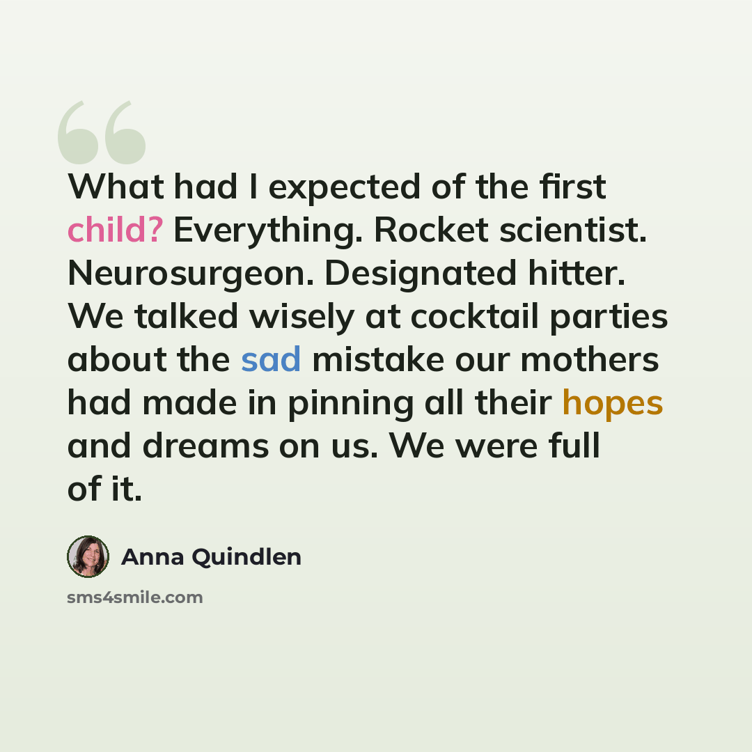 “What had I expected of the first child? Everything. Rocket scientist. Neurosurgeon. Designated hitter. We talked wisely at cocktail parties about the sad mistake our mothers had made in pinning all their hopes and dreams on us. We were full of it.” quote by Anna Quindlen