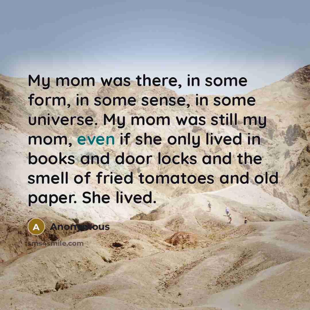 “My mom was there, in some form, in some sense, in some universe. My mom was still my mom, even if she only lived in books and door locks and the smell of fried tomatoes and old paper. She lived.” quote by Anonymous
