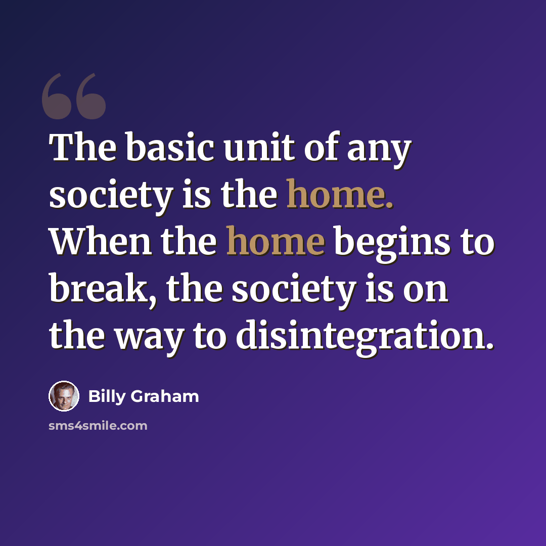 “The basic unit of any society is the home. When the home begins to break, the society is on the way to disintegration.” quote by Billy Graham