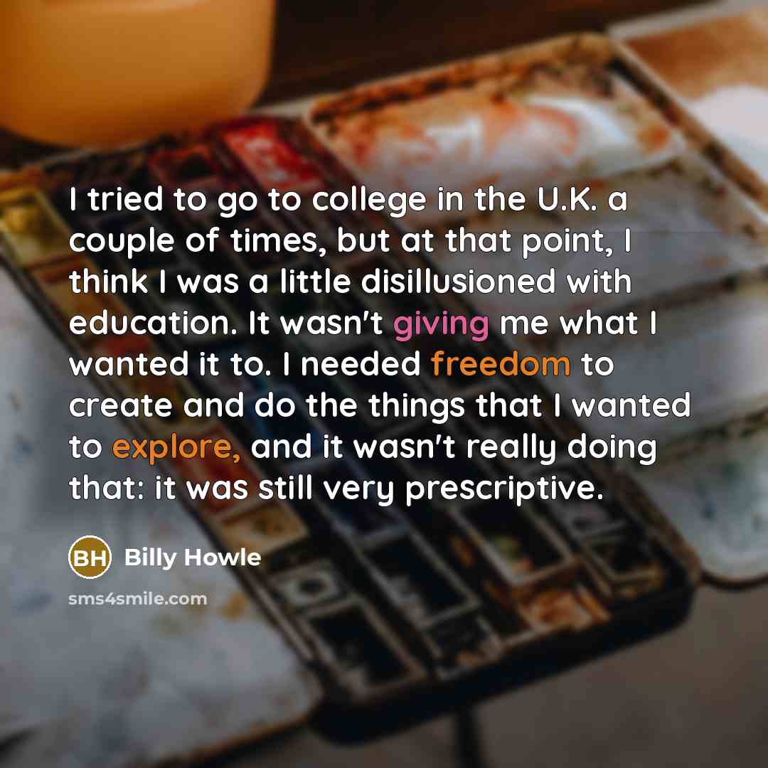 “I tried to go to college in the U.K. a couple of times, but at that point, I think I was a little disillusioned with education. It wasn't giving me what I wanted it to. I needed freedom to create and do the things that I wanted to explore, and it wasn't really doing that: it was still very…” quote by Billy Howle