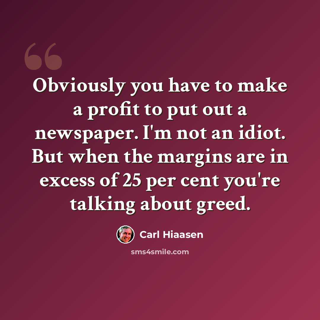 “Obviously you have to make a profit to put out a newspaper. I'm not an idiot. But when the margins are in excess of 25 per cent you're talking about greed.” quote by Carl Hiaasen