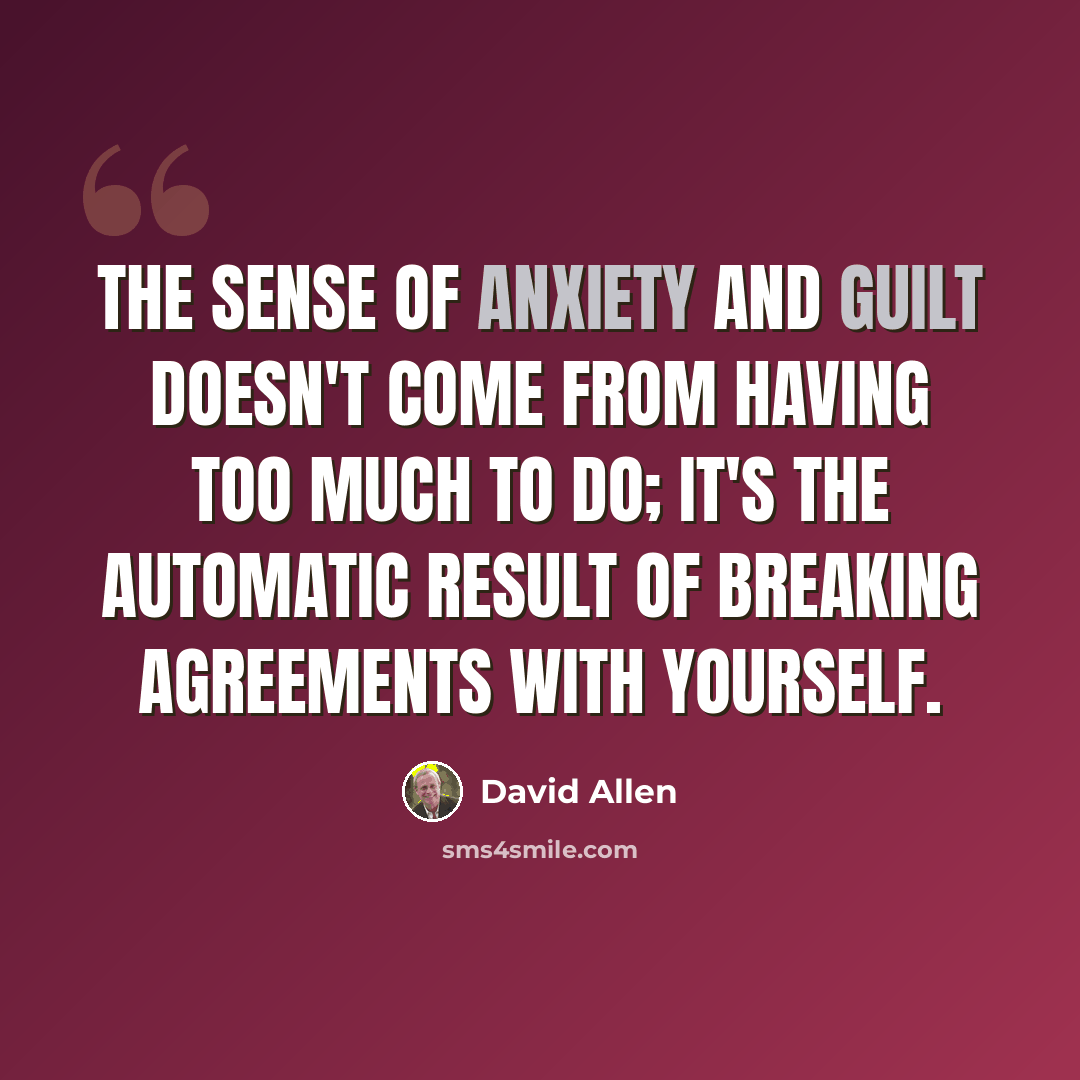 “The sense of anxiety and guilt doesn't come from having too much to do; it's the automatic result of breaking agreements with yourself.” quote by David Allen