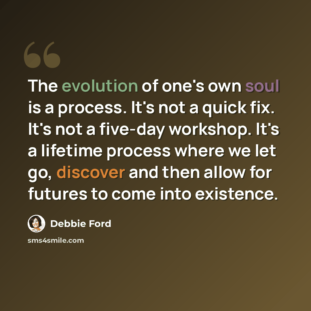 “The evolution of one's own soul is a process. It's not a quick fix. It's not a five-day workshop. It's a lifetime process where we let go, discover and then allow for futures to come into existence.” quote by Debbie Ford