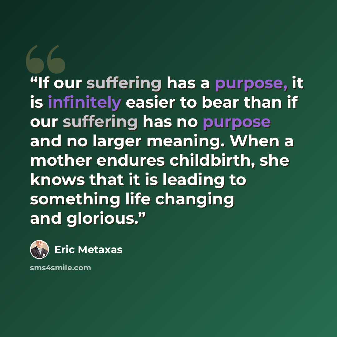 “If our suffering has a purpose, it is infinitely easier to bear than if our suffering has no purpose and no larger meaning. When a mother endures childbirth, she knows that it is leading to something life changing and glorious.” quote by Eric Metaxas