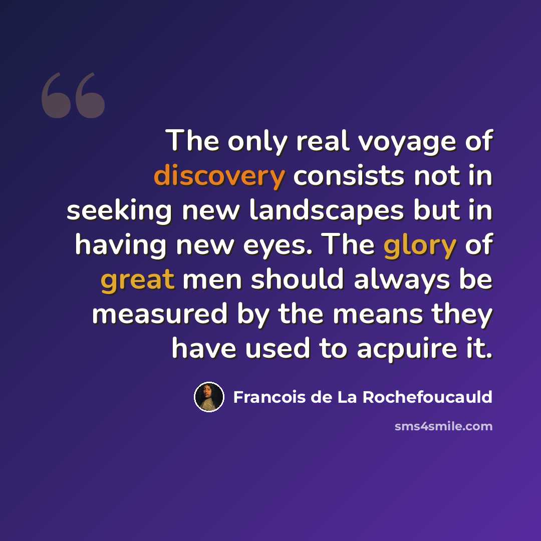 “The only real voyage of discovery consists not in seeking new landscapes but in having new eyes. The glory of great men should always be measured by the means they have used to acpuire it.” quote by Francois de La Rochefoucauld