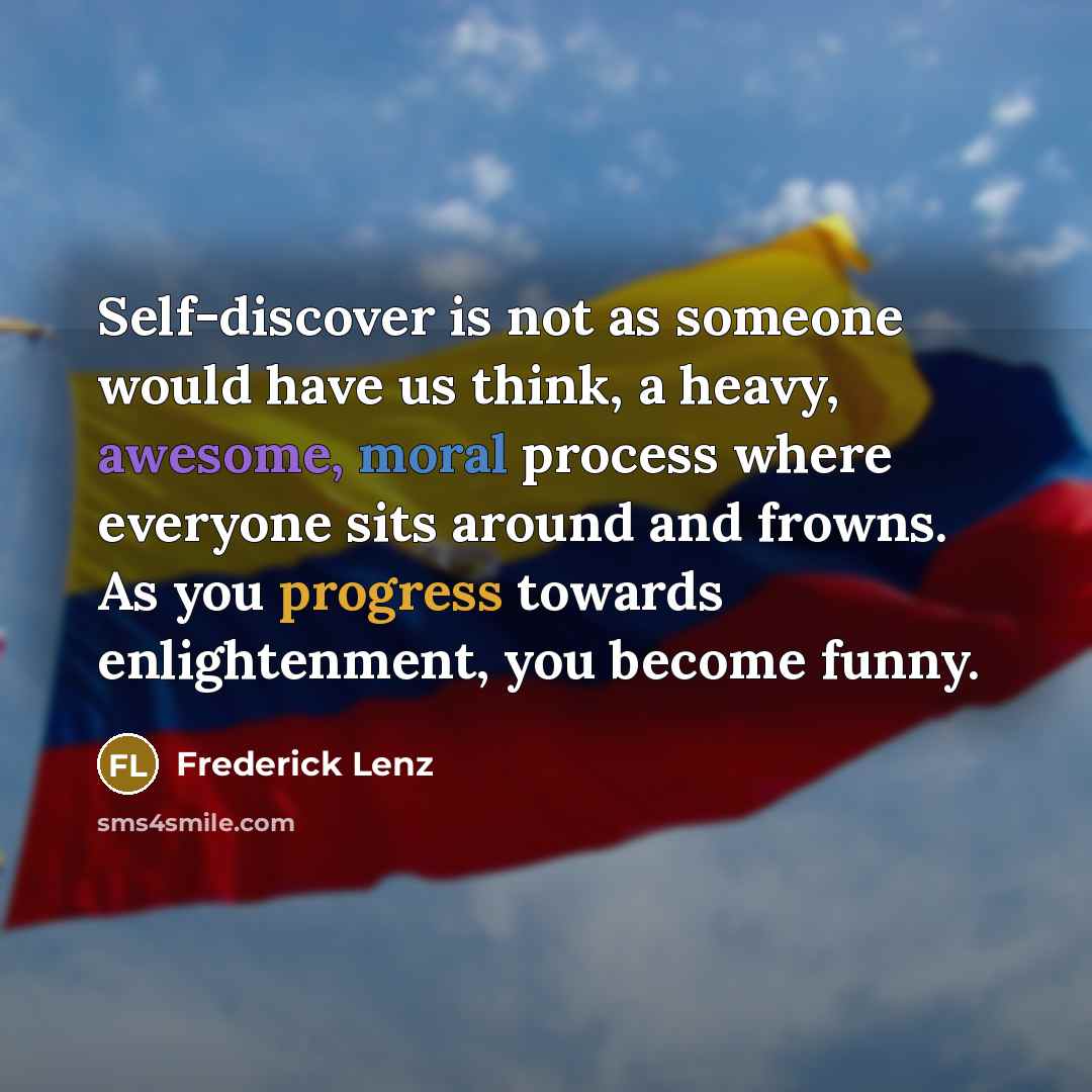 “Self-discover is not as someone would have us think, a heavy, awesome, moral process where everyone sits around and frowns. As you progress towards enlightenment, you become funny.” quote by Frederick Lenz