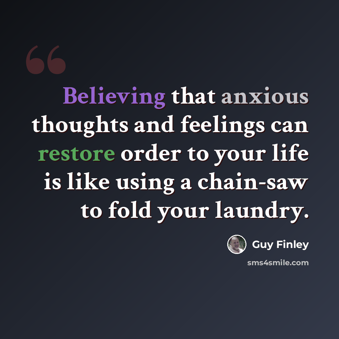 “Believing that anxious thoughts and feelings can restore order to your life is like using a chain-saw to fold your laundry.” quote by Guy Finley