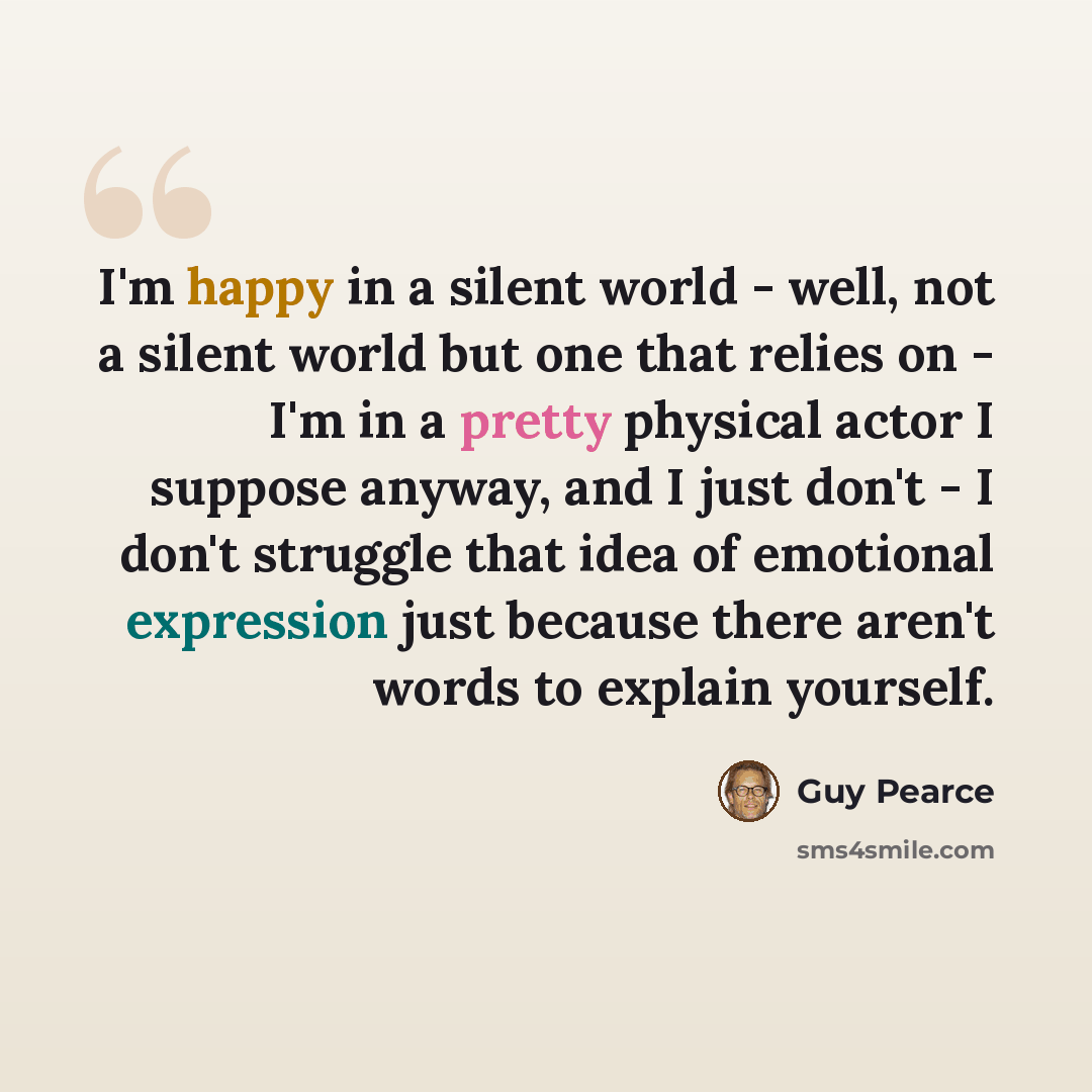 “I'm happy in a silent world - well, not a silent world but one that relies on - I'm in a pretty physical actor I suppose anyway, and I just don't - I don't struggle that idea of emotional expression just because there aren't words to explain yourself.” quote by Guy Pearce