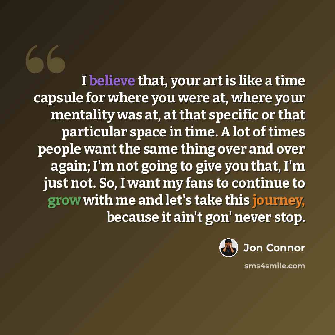 “I believe that, your art is like a time capsule for where you were at, where your mentality was at, at that specific or that particular space in time. A lot of times people want the same thing over and over again; I'm not going to give you that, I'm just not. So, I want my fans to continue to grow…” quote by Jon Connor