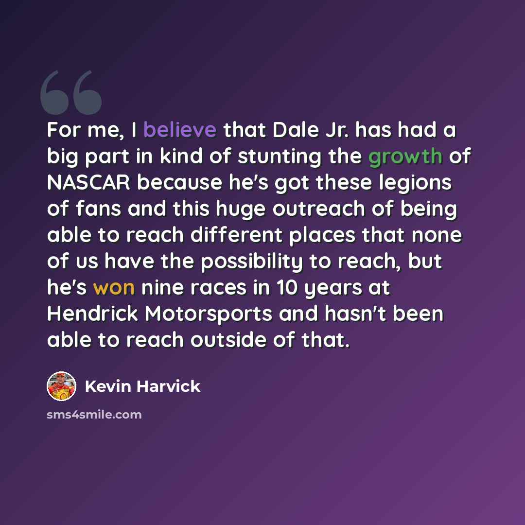 “For me, I believe that Dale Jr. has had a big part in kind of stunting the growth of NASCAR because he's got these legions of fans and this huge outreach of being able to reach different places that none of us have the possibility to reach, but he's won nine races in 10 years at Hendrick…” quote by Kevin Harvick