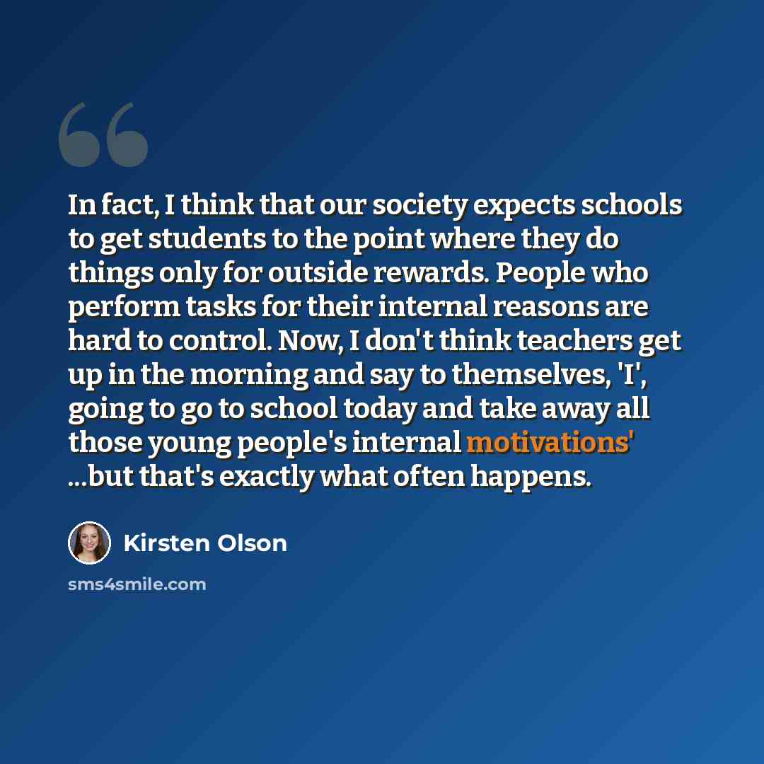 “In fact, I think that our society expects schools to get students to the point where they do things only for outside rewards. People who perform tasks for their internal reasons are hard to control. Now, I don't think teachers get up in the morning and say to themselves, 'I', going to go to school…” quote by Kirsten Olson