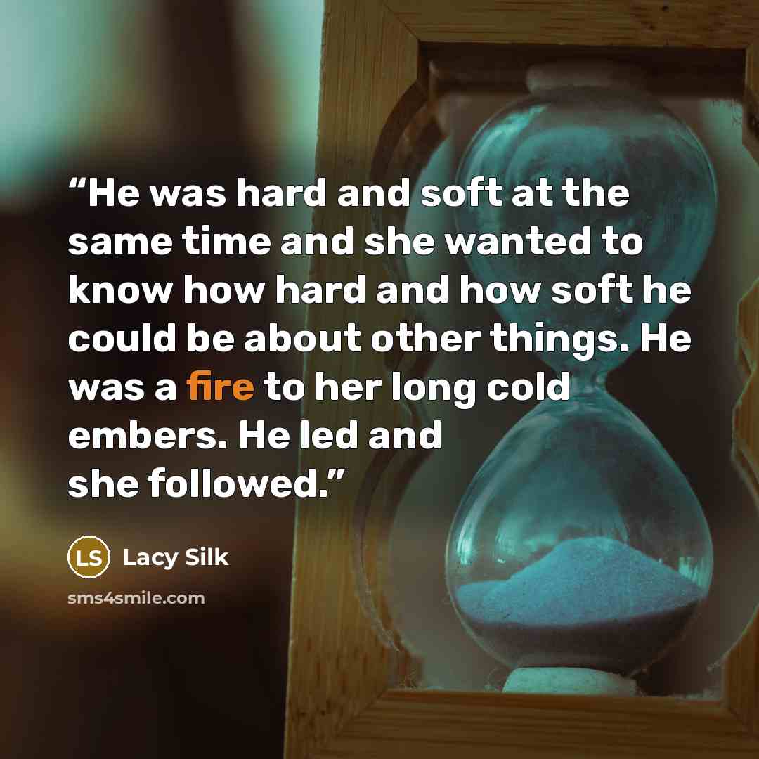 “He was hard and soft at the same time and she wanted to know how hard and how soft he could be about other things. He was a fire to her long cold embers. He led and she followed.” quote by Lacy Silk