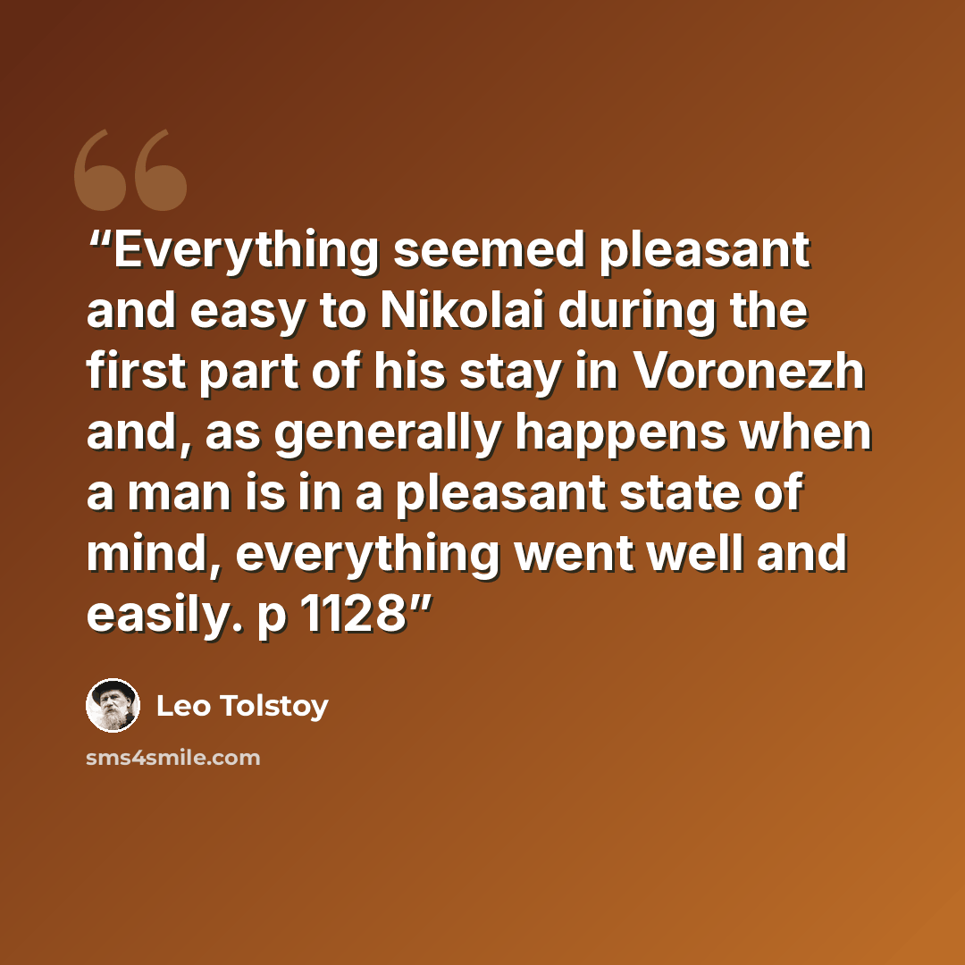 “Everything seemed pleasant and easy to Nikolai during the first part of his stay in Voronezh and, as generally happens when a man is in a pleasant state of mind, everything went well and easily. p 1128” quote by Leo Tolstoy