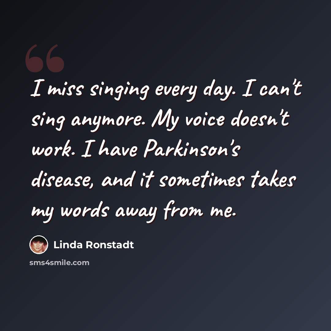 “I miss singing every day. I can't sing anymore. My voice doesn't work. I have Parkinson's disease, and it sometimes takes my words away from me.” quote by Linda Ronstadt