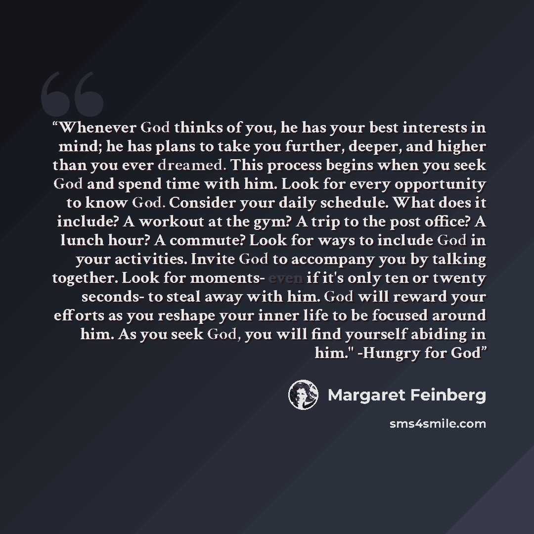 “Whenever God thinks of you, he has your best interests in mind; he has plans to take you further, deeper, and higher than you ever dreamed. This process begins when you seek God and spend time with him. Look for every opportunity to know God. Consider your daily schedule. What does it include? A…” quote by Margaret Feinberg