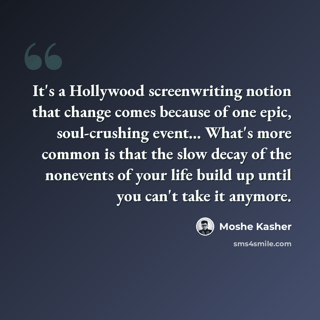 “It's a Hollywood screenwriting notion that change comes because of one epic, soul-crushing event... What's more common is that the slow decay of the nonevents of your life build up until you can't take it anymore.” quote by Moshe Kasher