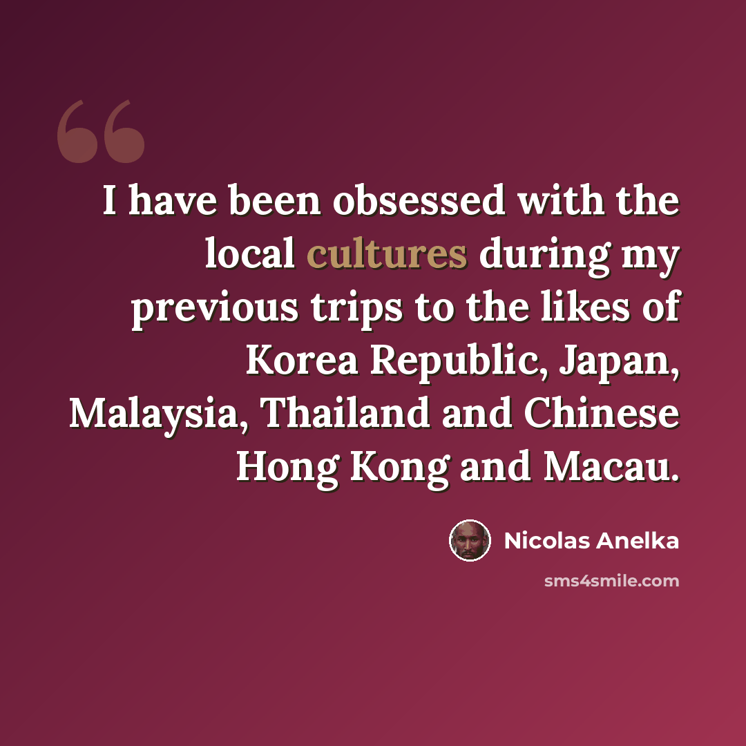 “I have been obsessed with the local cultures during my previous trips to the likes of Korea Republic, Japan, Malaysia, Thailand and Chinese Hong Kong and Macau.” quote by Nicolas Anelka