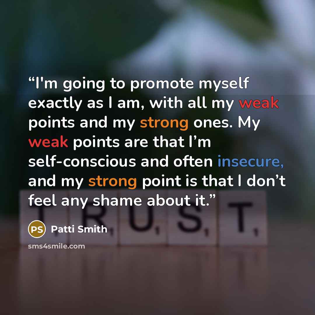 “I'm going to promote myself exactly as I am, with all my weak points and my strong ones. My weak points are that I’m self-conscious and often insecure, and my strong point is that I don’t feel any shame about it.” quote by Patti Smith
