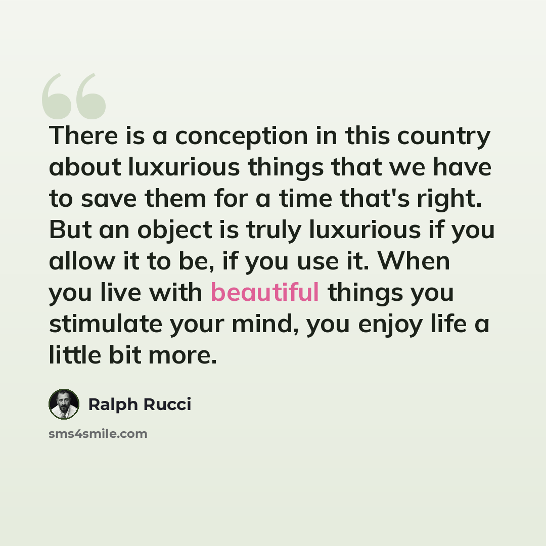 “There is a conception in this country about luxurious things that we have to save them for a time that's right. But an object is truly luxurious if you allow it to be, if you use it. When you live with beautiful things you stimulate your mind, you enjoy life a little bit more.” quote by Ralph Rucci