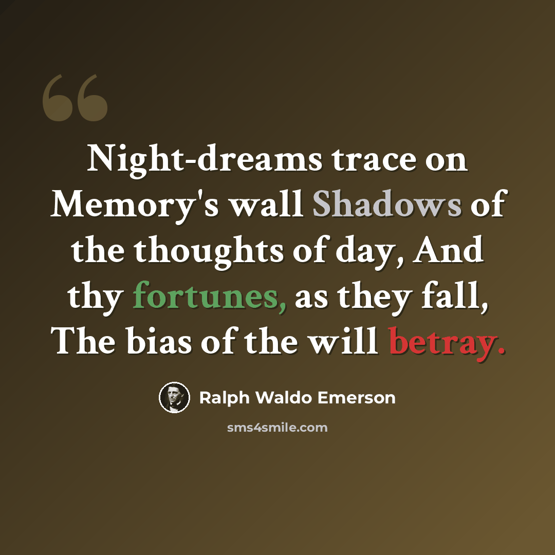 “Night-dreams trace on Memory's wall Shadows of the thoughts of day, And thy fortunes, as they fall, The bias of the will betray.” quote by Ralph Waldo Emerson