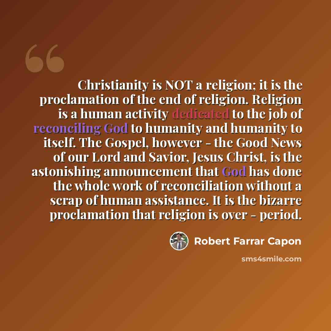 “Christianity is NOT a religion; it is the proclamation of the end of religion. Religion is a human activity dedicated to the job of reconciling God to humanity and humanity to itself. The Gospel, however - the Good News of our Lord and Savior, Jesus Christ, is the astonishing announcement that God…” quote by Robert Farrar Capon