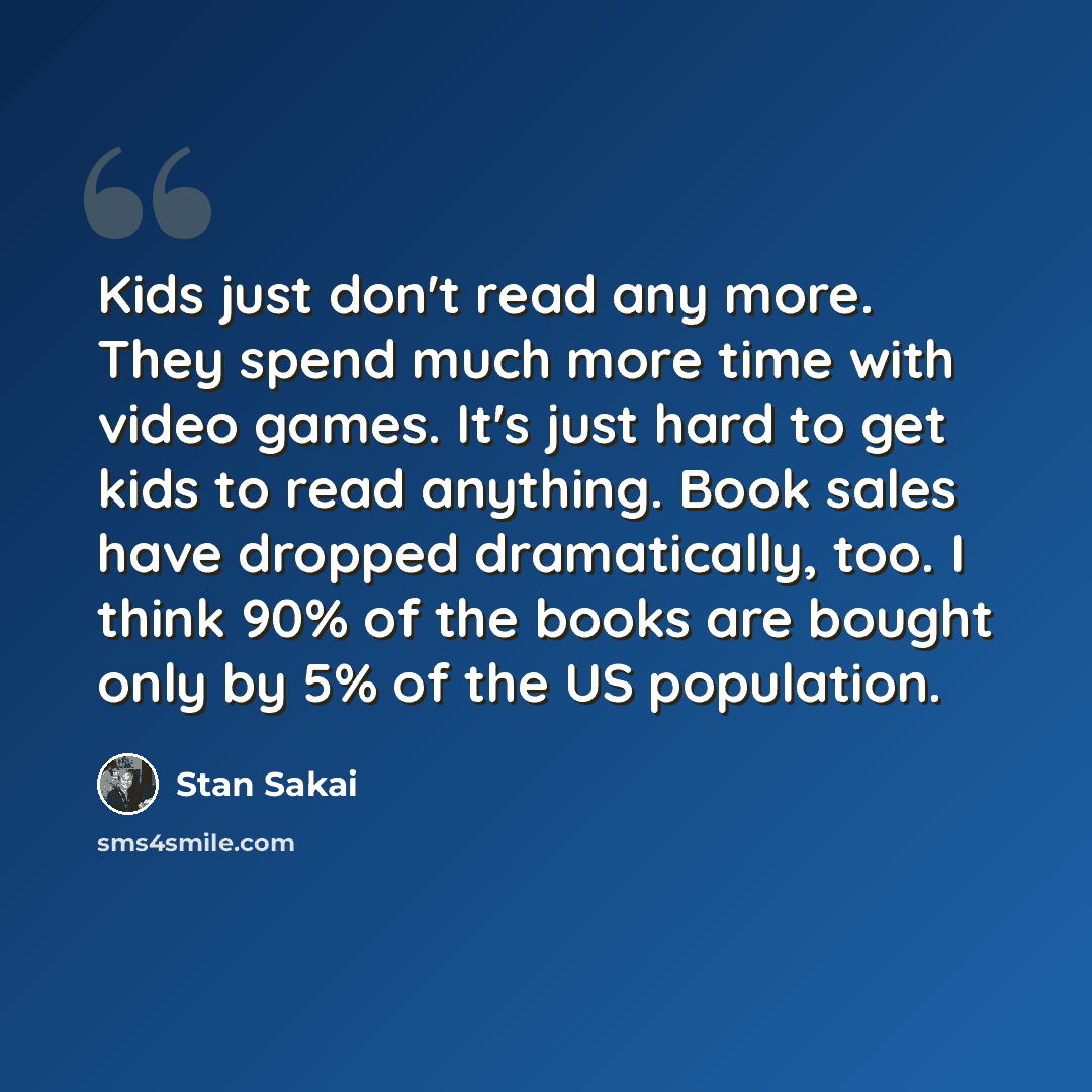 “Kids just don't read any more. They spend much more time with video games. It's just hard to get kids to read anything. Book sales have dropped dramatically, too. I think 90% of the books are bought only by 5% of the US population.” quote by Stan Sakai