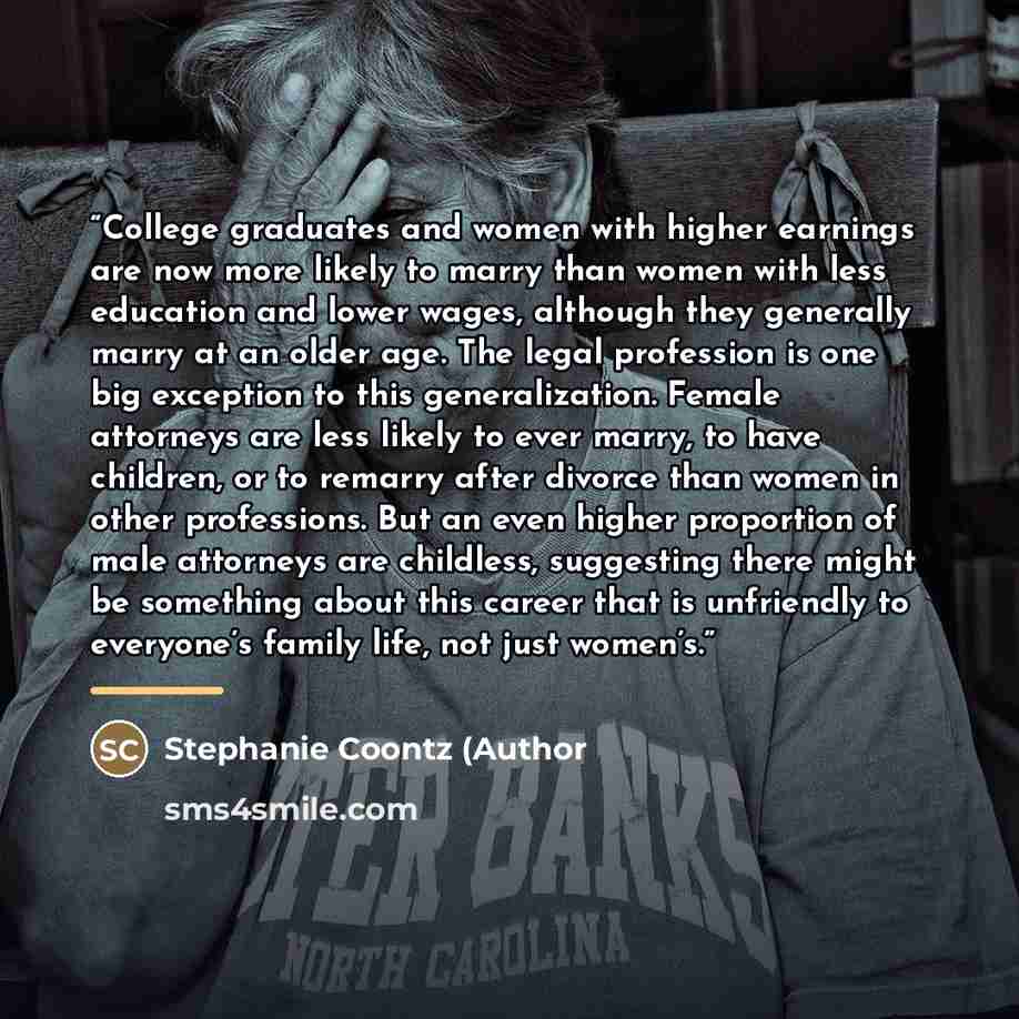 “College graduates and women with higher earnings are now more likely to marry than women with less education and lower wages, although they generally marry at an older age. The legal profession is one big exception to this generalization. Female attorneys are less likely to ever marry, to have…” quote by Anonymous