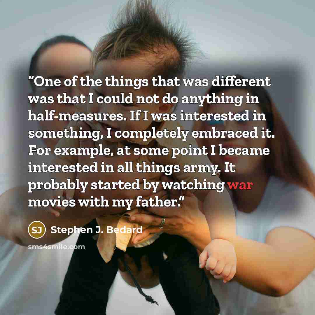 “One of the things that was different was that I could not do anything in half-measures. If I was interested in something, I completely embraced it. For example, at some point I became interested in all things army. It probably started by watching war movies with my father.” quote by Stephen J. Bedard