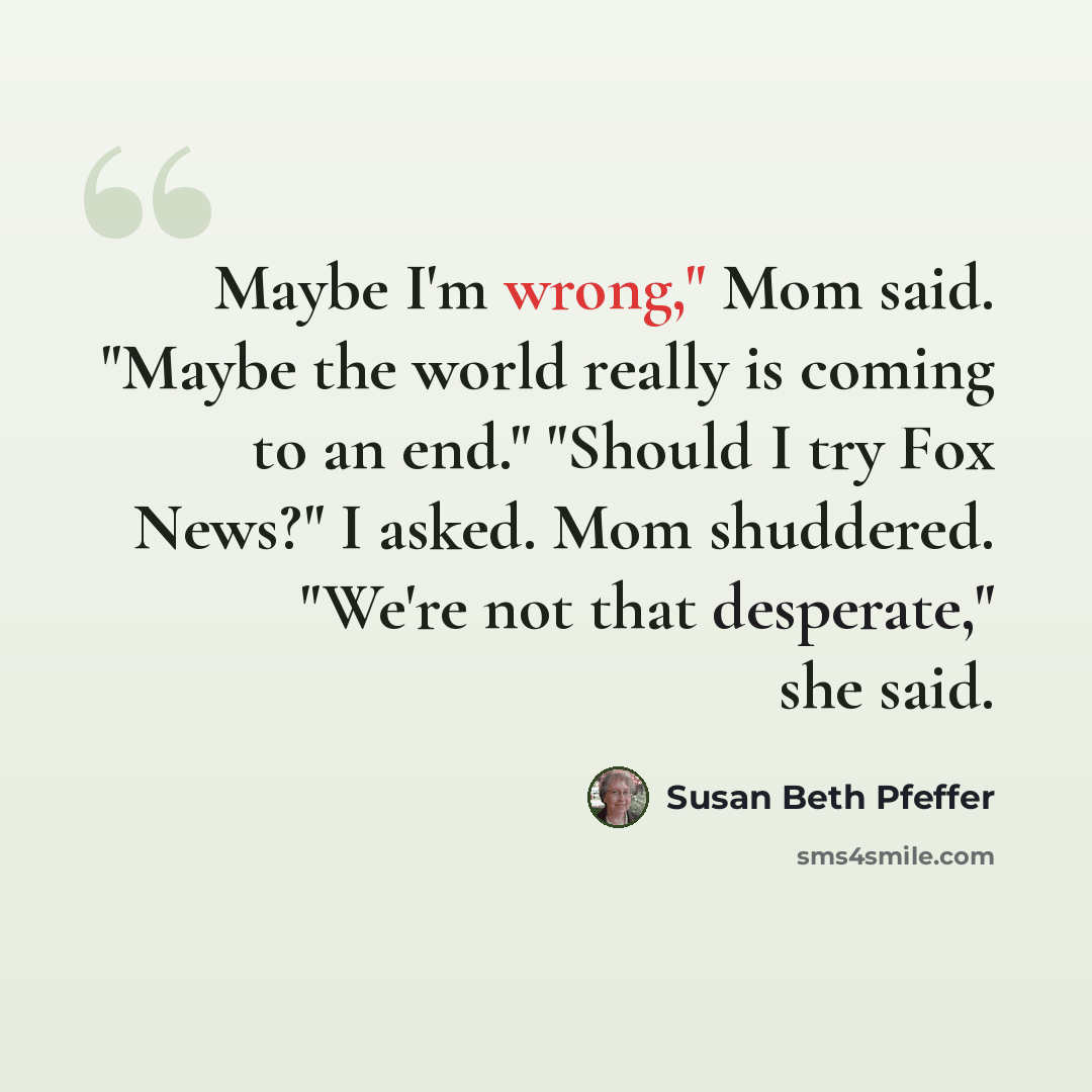 “Maybe I'm wrong," Mom said. "Maybe the world really is coming to an end." "Should I try Fox News?" I asked. Mom shuddered. "We're not that desperate," she said.” quote by Susan Beth Pfeffer