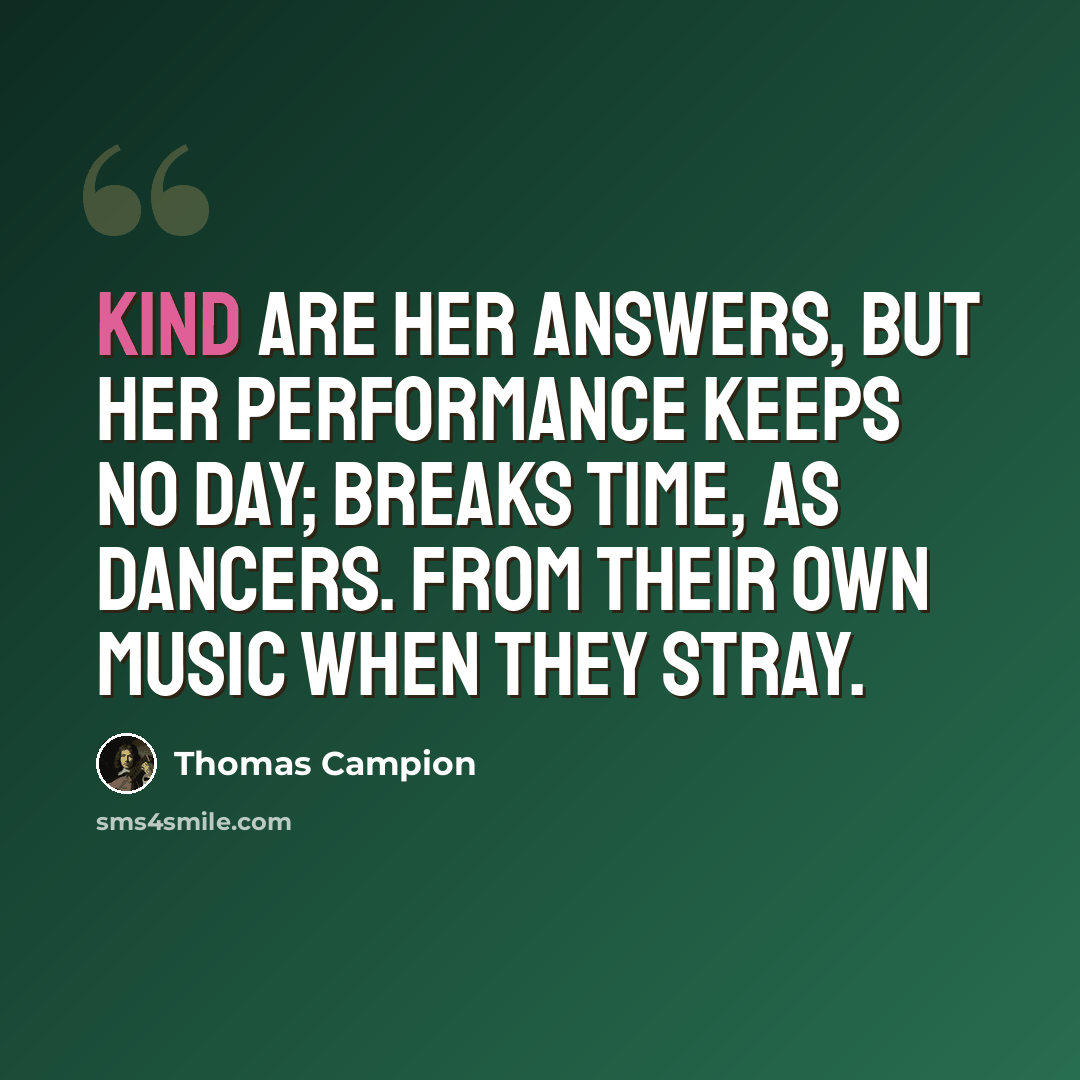 “Kind are her answers, But her performance keeps no day; Breaks time, as dancers. From their own Music when they stray.” quote by Thomas Campion